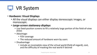 VR System
• Hardware: Visual Displays
• All the visual displays can either display stereoscopic images, or
monoscopic.
• Large-screen stationary displays
• Use fixed-position screens to fill a relatively large portion of the field-of-view
(FOV)
• Advantage:
• FOV coverage
• The reduced amount of hardware worn by users
• Disadvantage
• include an incomplete view of the virtual world (field-of-regard), cost,
and the difficulty of masking the real world if desired
37
Prepared by Mrs. Rashmi Bhat
 