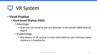 VR System
• Visual Displays
• Head-based Displays (HBD)
• Advantage:
• User can turn head to see any direction in the world-100% field-of-
regard.
• Disadvantage
• Any latency in VR system is more noticeable to user and may cause
nausea or a headeache.
39
Prepared by Mrs. Rashmi Bhat
 