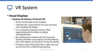 VR System
• Visual Displays
• Desktop VR Displays (Fishtank VR)
• Similar to the large-screen displays.
• “fishtank VR” is derived from the way one peers
into a desktop VR display.
• It is a standard computer monitor, often
augmented with the ability to display
stereographically.
• By combining the monitor with the necessary
tracking and other input devices and VR software,
the scene appears to actually be inside the display
• If viewers moves their head left or right, they can
see the fish from a different perspective
40
Prepared by Mrs. Rashmi Bhat
 