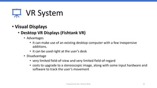 VR System
• Visual Displays
• Desktop VR Displays (Fishtank VR)
• Advantages
• It can make use of an existing desktop computer with a few inexpensive
additions.
• it can be used right at the user’s desk
• Disadvantage
• very limited field-of-view and very limited field-of-regard
• costs to upgrade to a stereoscopic image, along with some input hardware and
software to track the user’s movement
41
Prepared by Mrs. Rashmi Bhat
 