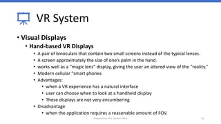 VR System
• Visual Displays
• Hand-based VR Displays
• A pair of binoculars that contain two small screens instead of the typical lenses.
• A screen approximately the size of one’s palm in the hand.
• works well as a “magic lens” display, giving the user an altered view of the “reality.”
• Modern cellular “smart phones
• Advantages:
• when a VR experience has a natural interface
• user can choose when to look at a handheld display
• These displays are not very encumbering
• Disadvantage
• when the application requires a reasonable amount of FOV.
42
Prepared by Mrs. Rashmi Bhat
 
