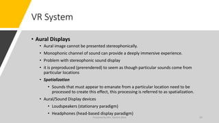 VR System
• Aural Displays
• Aural image cannot be presented stereophonically.
• Monophonic channel of sound can provide a deeply immersive experience.
• Problem with stereophonic sound display
• it is preproduced (prerendered) to seem as though particular sounds come from
particular locations
• Spatialization
• Sounds that must appear to emanate from a particular location need to be
processed to create this effect, this processing is referred to as spatialization.
• Aural/Sound Display devices
• Loudspeakers (stationary paradigm)
• Headphones (head-based display paradigm)
43
Prepared by Mrs. Rashmi Bhat
 