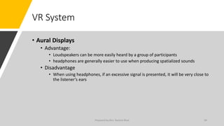 VR System
• Aural Displays
• Advantage:
• Loudspeakers can be more easily heard by a group of participants
• headphones are generally easier to use when producing spatialized sounds
• Disadvantage
• When using headphones, if an excessive signal is presented, it will be very close to
the listener’s ears
44
Prepared by Mrs. Rashmi Bhat
 