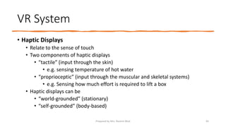 VR System
• Haptic Displays
• Relate to the sense of touch
• Two components of haptic displays
• “tactile” (input through the skin)
• e.g. sensing temperature of hot water
• “proprioceptic” (input through the muscular and skeletal systems)
• e.g. Sensing how much effort is required to lift a box
• Haptic displays can be
• “world-grounded” (stationary)
• “self-grounded” (body-based)
45
Prepared by Mrs. Rashmi Bhat
 