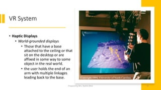 VR System
• Haptic Displays
• World-grounded displays
• Those that have a base
attached to the ceiling or that
sit on the desktop or are
affixed in some way to some
object in the real world.
• the user holds the end of an
arm with multiple linkages
leading back to the base.
46
Prepared by Mrs. Rashmi Bhat
 