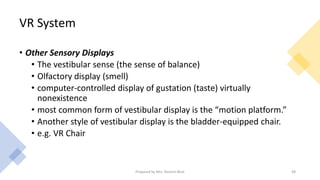VR System
• Other Sensory Displays
• The vestibular sense (the sense of balance)
• Olfactory display (smell)
• computer-controlled display of gustation (taste) virtually
nonexistence
• most common form of vestibular display is the “motion platform.”
• Another style of vestibular display is the bladder-equipped chair.
• e.g. VR Chair
48
Prepared by Mrs. Rashmi Bhat
 