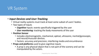 VR System
• Input Devices and User Tracking
• Virtual reality systems must track at least some subset of users’ bodies.
• Two types of inputs
• Cognitive inputs: events specifically triggered by the user
• User monitoring: tracking the body movements of the user
• Position Sensor
• Includes electromagnetic, mechanical, optical, ultrasonic, inertial/gyroscopic,
and neural/muscular devices.
• Factors: accuracy and precision, interfering media and encumbrance
• Props and platforms used to give cognitive inputs
• A prop is any physical object that is not part of the scenery and can be
manipulated by the actors.
49
Prepared by Mrs. Rashmi Bhat
 