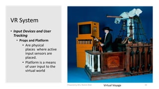 VR System
• Input Devices and User
Tracking
• Props and Platform
• Are physical
places where active
input sensors are
placed.
• Platform is a means
of user input to the
virtual world
Virtual Voyage 50
Prepared by Mrs. Rashmi Bhat
 