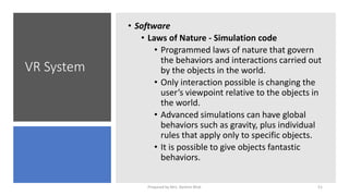 VR System
• Software
• Laws of Nature - Simulation code
• Programmed laws of nature that govern
the behaviors and interactions carried out
by the objects in the world.
• Only interaction possible is changing the
user’s viewpoint relative to the objects in
the world.
• Advanced simulations can have global
behaviors such as gravity, plus individual
rules that apply only to specific objects.
• It is possible to give objects fantastic
behaviors.
51
Prepared by Mrs. Rashmi Bhat
 