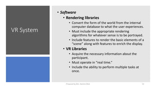 VR System
• Software
• Rendering libraries
• Convert the form of the world from the internal
computer database to what the user experiences.
• Must include the appropriate rendering
algorithms for whatever sense is to be portrayed.
• Include features to render the basic elements of a
“scene” along with features to enrich the display.
• VR Libraries
• Acquire the necessary information about the
participant.
• Must operate in “real time.”
• Include the ability to perform multiple tasks at
once.
52
Prepared by Mrs. Rashmi Bhat
 
