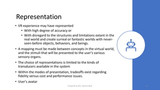 Representation
• VR experience may have represented
• With high degree of accuracy or
• With disregard to the structures and limitations extant in the
real world and create surreal or fantastic worlds with never-
seen-before objects, behaviors, and beings.
• A mapping must be made between concepts in the virtual world,
and the stimuli that will be presented to the user’s various
sensory organs.
• The choice of representations is limited to the kinds of
transducers available in the system
• Within the modes of presentation, tradeoffs exist regarding
fidelity versus cost and performance issues.
• User's avatar
54
Prepared by Mrs. Rashmi Bhat
 