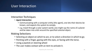 User Interaction
Interaction Techniques
• Agent Interaction
• Communicating with a computer entity (the agent), one lets their desires be
known, and expects the system to comply.
• e.g. travel through a solar system world, one might say the name of a planet
and be taken into orbit around the specified celestial object.
Making Selections
• Selecting an object on which to act, or to select a direction in which to go.
• Pointing with a finger, gazing with the eyes, or facing with the torso.
• Using a joystick or steering wheel
• The user makes contact with an item to activate it.
56
Prepared by Mrs. Rashmi Bhat
 