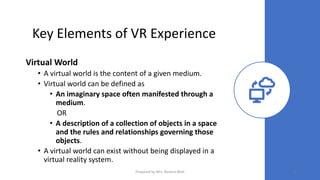 Key Elements of VR Experience
Virtual World
• A virtual world is the content of a given medium.
• Virtual world can be defined as
• An imaginary space often manifested through a
medium.
OR
• A description of a collection of objects in a space
and the rules and relationships governing those
objects.
• A virtual world can exist without being displayed in a
virtual reality system.
5
Prepared by Mrs. Rashmi Bhat
 