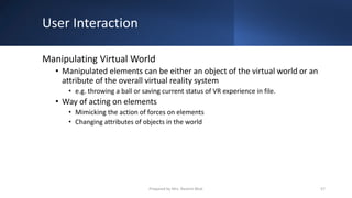 User Interaction
Manipulating Virtual World
• Manipulated elements can be either an object of the virtual world or an
attribute of the overall virtual reality system
• e.g. throwing a ball or saving current status of VR experience in file.
• Way of acting on elements
• Mimicking the action of forces on elements
• Changing attributes of objects in the world
57
Prepared by Mrs. Rashmi Bhat
 