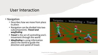 User Interaction
• Navigation
• Describes how we move from place
to place.
• Navigation can be divided into two
subcomponents: Travel and
wayfinding
• Travel is the act of controlling one’s
movement through the world
• Wayfinding is using information
about the world to guide the
direction and speed of travel.
58
Prepared by Mrs. Rashmi Bhat
 