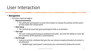 User Interaction
• Navigation
• Common travel paradigms
• Physical locomotion
• The ability for participants to move their bodies to change the position of their point
of view within the virtual world
• Ride-along
• The method of travel that gives participants little or no freedom
• Tow-rope
• The user is being pulled along a predetermined path , but with the ability to move off
the centerline of the path for a small distance.
• Fly-through
• A generic term for methods that give the user almost complete freedom of control, in
any direction.
• Walkthrough: participants’ movements are constrained to follow the terrain
59
Prepared by Mrs. Rashmi Bhat
 