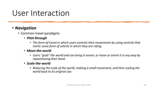 User Interaction
• Navigation
• Common travel paradigms
• Pilot-through
• The form of travel in which users controls their movements by using controls that
mimic some form of vehicle in which they are riding.
• Move-the-world
• Users “grab” the world and can bring it nearer, or move or orient it in any way by
repositioning their hand.
• Scale-the-world
• Reducing the scale of the world, making a small movement, and then scaling the
world back to its original size.
60
Prepared by Mrs. Rashmi Bhat
 