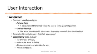 User Interaction
• Navigation
• Common travel paradigms
• Put-me-here
• A basic method that simply takes the user to some specified position.
• Orbital viewing
• The world seems to orbit about users depending on which direction they look.
• Constrained travel helps users find their way around
• Wayfinding aids include
• The provision of maps,
• Paths in the world to follow,
• Obvious landmarks by which to site one,
• Virtual compasses.
61
Prepared by Mrs. Rashmi Bhat
 