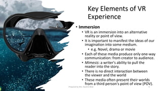 Key Elements of VR
Experience
• Immersion
• VR is an immersion into an alternative
reality or point of view.
• It is important to manifest the ideas of our
imagination into some medium.
• e.g. Novel, drama or movie
• Each of these media produce only one-way
communication: from creator to audience.
• Mimesis: a writer's ability to pull the
reader into the story.
• There is no direct interaction between
the viewer and the world
• These media often present their worlds
from a third person's point of view (POV).
6
Prepared by Mrs. Rashmi Bhat
 