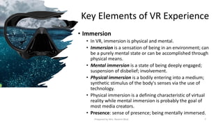 Key Elements of VR Experience
• Immersion
• In VR, immersion is physical and mental.
• Immersion is a sensation of being in an environment; can
be a purely mental state or can be accomplished through
physical means.
• Mental immersion is a state of being deeply engaged;
suspension of disbelief; involvement.
• Physical immersion is a bodily entering into a medium;
synthetic stimulus of the body's senses via the use of
technology.
• Physical immersion is a defining characteristic of virtual
reality while mental immersion is probably the goal of
most media creators.
• Presence: sense of presence; being mentally immersed.
7
Prepared by Mrs. Rashmi Bhat
 