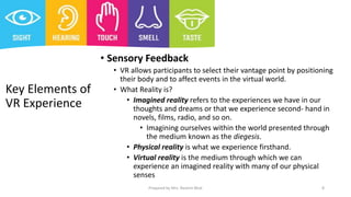 Key Elements of
VR Experience
• Sensory Feedback
• VR allows participants to select their vantage point by positioning
their body and to affect events in the virtual world.
• What Reality is?
• Imagined reality refers to the experiences we have in our
thoughts and dreams or that we experience second- hand in
novels, films, radio, and so on.
• Imagining ourselves within the world presented through
the medium known as the diegesis.
• Physical reality is what we experience firsthand.
• Virtual reality is the medium through which we can
experience an imagined reality with many of our physical
senses
8
Prepared by Mrs. Rashmi Bhat
 