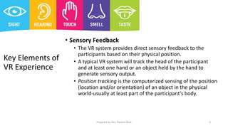 Key Elements of
VR Experience
• Sensory Feedback
• The VR system provides direct sensory feedback to the
participants based on their physical position.
• A typical VR system will track the head of the participant
and at least one hand or an object held by the hand to
generate sensory output.
• Position tracking is the computerized sensing of the position
(location and/or orientation) of an object in the physical
world-usually at least part of the participant's body.
9
Prepared by Mrs. Rashmi Bhat
 