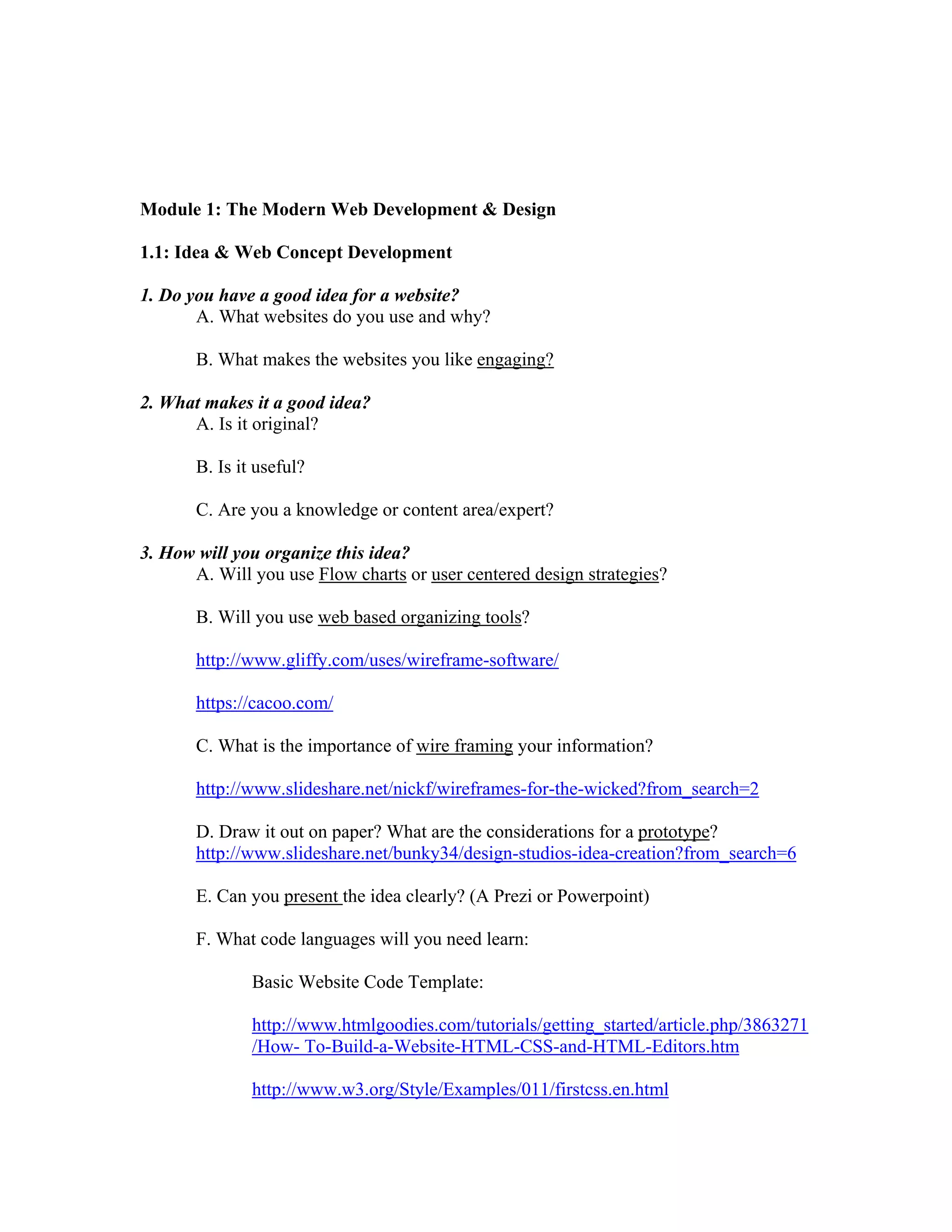 Module 1: The Modern Web Development & Design
1.1: Idea & Web Concept Development
1. Do you have a good idea for a website?
A. What websites do you use and why?
B. What makes the websites you like engaging?
2. What makes it a good idea?
A. Is it original?
B. Is it useful?
C. Are you a knowledge or content area/expert?
3. How will you organize this idea?
A. Will you use Flow charts or user centered design strategies?
B. Will you use web based organizing tools?
http://www.gliffy.com/uses/wireframe-software/
https://cacoo.com/
C. What is the importance of wire framing your information?
http://www.slideshare.net/nickf/wireframes-for-the-wicked?from_search=2
D. Draw it out on paper? What are the considerations for a prototype?
http://www.slideshare.net/bunky34/design-studios-idea-creation?from_search=6
E. Can you present the idea clearly? (A Prezi or Powerpoint)
F. What code languages will you need learn:
Basic Website Code Template:
http://www.htmlgoodies.com/tutorials/getting_started/article.php/3863271
/How- To-Build-a-Website-HTML-CSS-and-HTML-Editors.htm
http://www.w3.org/Style/Examples/011/firstcss.en.html
 