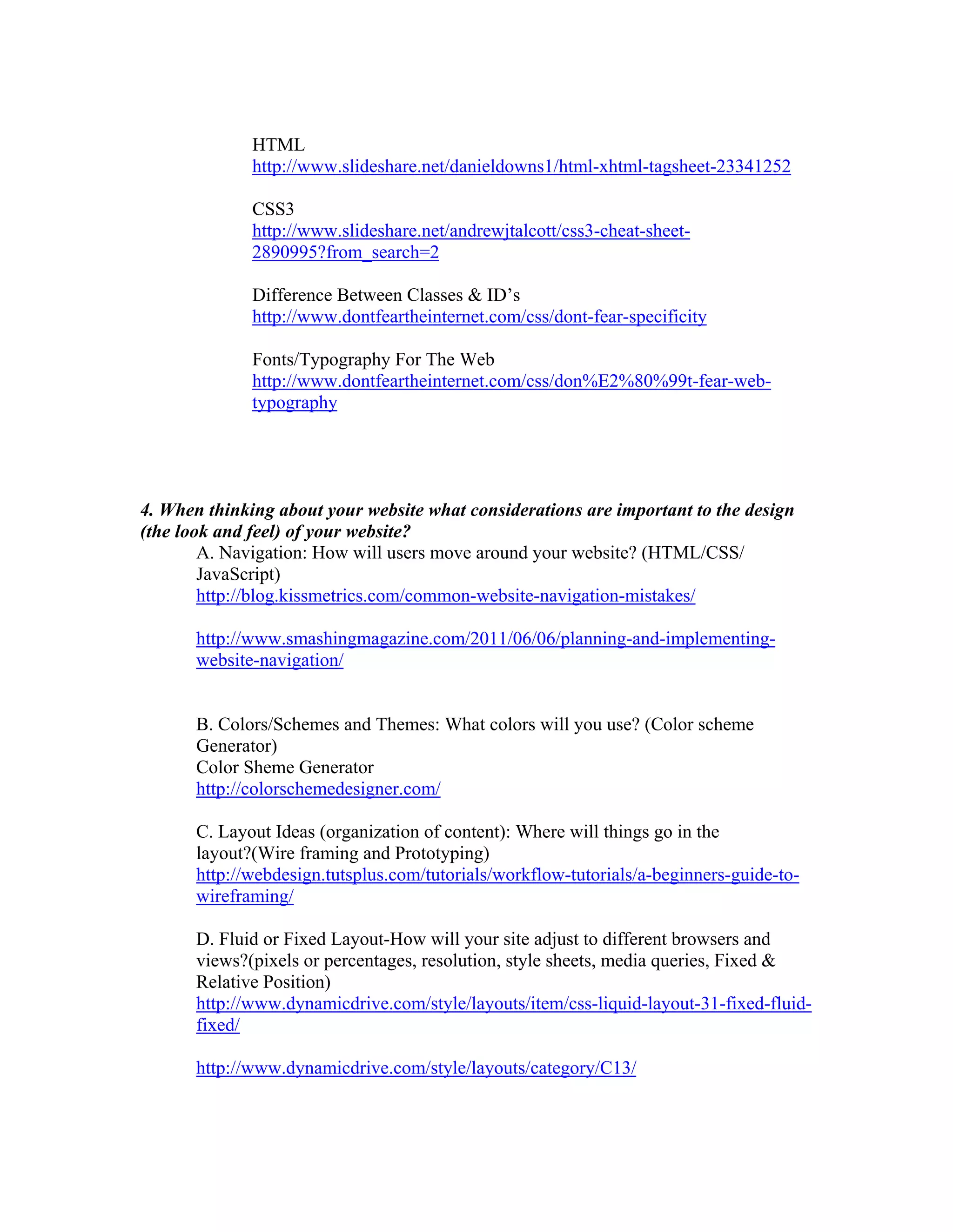 HTML
http://www.slideshare.net/danieldowns1/html-xhtml-tagsheet-23341252
CSS3
http://www.slideshare.net/andrewjtalcott/css3-cheat-sheet-
2890995?from_search=2
Difference Between Classes & ID’s
http://www.dontfeartheinternet.com/css/dont-fear-specificity
Fonts/Typography For The Web
http://www.dontfeartheinternet.com/css/don%E2%80%99t-fear-web-
typography
4. When thinking about your website what considerations are important to the design
(the look and feel) of your website?
A. Navigation: How will users move around your website? (HTML/CSS/
JavaScript)
http://blog.kissmetrics.com/common-website-navigation-mistakes/
http://www.smashingmagazine.com/2011/06/06/planning-and-implementing-
website-navigation/
B. Colors/Schemes and Themes: What colors will you use? (Color scheme
Generator)
Color Sheme Generator
http://colorschemedesigner.com/
C. Layout Ideas (organization of content): Where will things go in the
layout?(Wire framing and Prototyping)
http://webdesign.tutsplus.com/tutorials/workflow-tutorials/a-beginners-guide-to-
wireframing/
D. Fluid or Fixed Layout-How will your site adjust to different browsers and
views?(pixels or percentages, resolution, style sheets, media queries, Fixed &
Relative Position)
http://www.dynamicdrive.com/style/layouts/item/css-liquid-layout-31-fixed-fluid-
fixed/
http://www.dynamicdrive.com/style/layouts/category/C13/
 