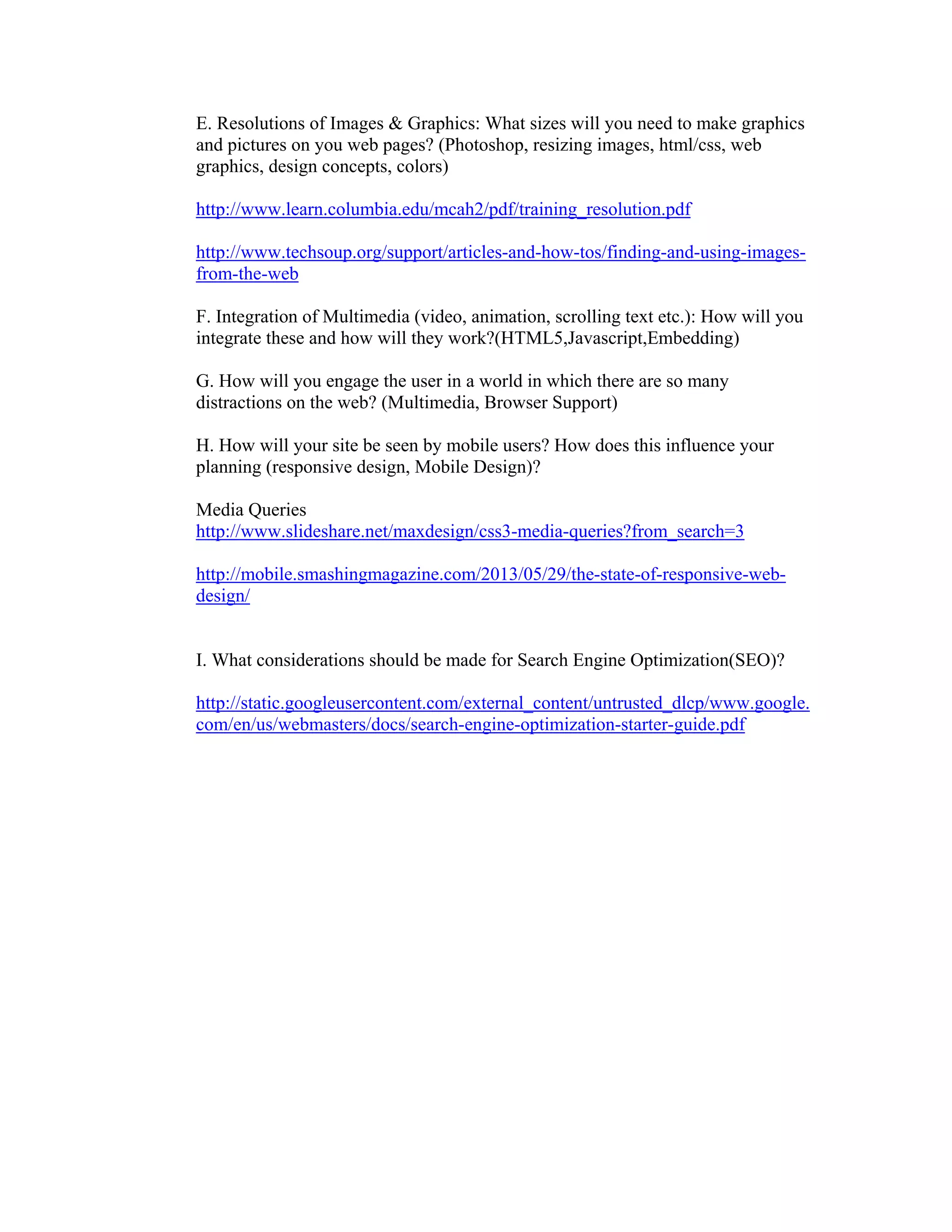 E. Resolutions of Images & Graphics: What sizes will you need to make graphics
and pictures on you web pages? (Photoshop, resizing images, html/css, web
graphics, design concepts, colors)
http://www.learn.columbia.edu/mcah2/pdf/training_resolution.pdf
http://www.techsoup.org/support/articles-and-how-tos/finding-and-using-images-
from-the-web
F. Integration of Multimedia (video, animation, scrolling text etc.): How will you
integrate these and how will they work?(HTML5,Javascript,Embedding)
G. How will you engage the user in a world in which there are so many
distractions on the web? (Multimedia, Browser Support)
H. How will your site be seen by mobile users? How does this influence your
planning (responsive design, Mobile Design)?
Media Queries
http://www.slideshare.net/maxdesign/css3-media-queries?from_search=3
http://mobile.smashingmagazine.com/2013/05/29/the-state-of-responsive-web-
design/
I. What considerations should be made for Search Engine Optimization(SEO)?
http://static.googleusercontent.com/external_content/untrusted_dlcp/www.google.
com/en/us/webmasters/docs/search-engine-optimization-starter-guide.pdf
 