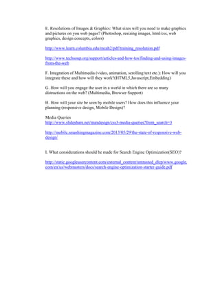 E. Resolutions of Images & Graphics: What sizes will you need to make graphics
and pictures on you web pages? (Photoshop, resizing images, html/css, web
graphics, design concepts, colors)
http://www.learn.columbia.edu/mcah2/pdf/training_resolution.pdf
http://www.techsoup.org/support/articles-and-how-tos/finding-and-using-images-
from-the-web
F. Integration of Multimedia (video, animation, scrolling text etc.): How will you
integrate these and how will they work?(HTML5,Javascript,Embedding)
G. How will you engage the user in a world in which there are so many
distractions on the web? (Multimedia, Browser Support)
H. How will your site be seen by mobile users? How does this influence your
planning (responsive design, Mobile Design)?
Media Queries
http://www.slideshare.net/maxdesign/css3-media-queries?from_search=3
http://mobile.smashingmagazine.com/2013/05/29/the-state-of-responsive-web-
design/
I. What considerations should be made for Search Engine Optimization(SEO)?
http://static.googleusercontent.com/external_content/untrusted_dlcp/www.google.
com/en/us/webmasters/docs/search-engine-optimization-starter-guide.pdf
 