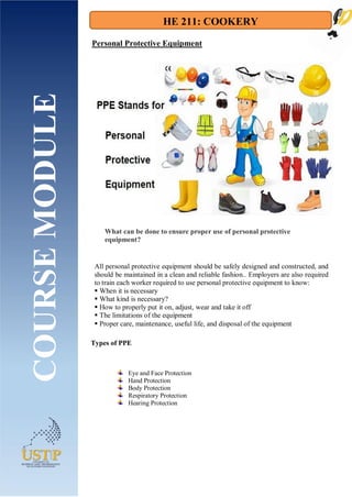 HE 211: COOKERY
Types of PPE
COURSE
MODULE Personal Protective Equipment
All personal protective equipment should be safely designed and constructed, and
should be maintained in a clean and reliable fashion.. Employers are also required
to train each worker required to use personal protective equipment to know:
 When it is necessary
 What kind is necessary?
 How to properly put it on, adjust, wear and take it off
 The limitations of the equipment
 Proper care, maintenance, useful life, and disposal of the equipment
What can be done to ensure proper use of personal protective
equipment?
Eye and Face Protection
Hand Protection
Body Protection
Respiratory Protection
Hearing Protection
 