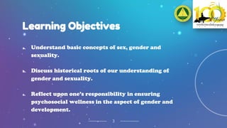 Learning Objectives
3
a. Understand basic concepts of sex, gender and
sexuality.
b. Discuss historical roots of our understanding of
gender and sexuality.
c. Reflect upon one’s responsibility in ensuring
psychosocial wellness in the aspect of gender and
development.
 