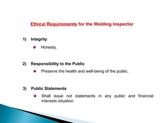 Ethical Requirements for the Welding Inspector
1) Integrity
Honesty.
2) Responsibility to the Public
Preserve the health and well-being of the public.
3) Public Statements
Shall issue not statements in any public and financial
interests situation.
 