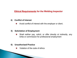 Ethical Requirements for the Welding Inspector
4) Conflict of Interest
Avoid conflict of interest with the employer or client.
5) Solicitation of Employment
Shall neither pay, solicit, or offer directly ot indirectly, any
bribe or commission for professional employment
6) Unauthorized Practice
Violation of the code of ethics
 