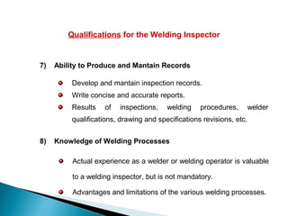 Qualifications for the Welding Inspector
7) Ability to Produce and Mantain Records
Develop and mantain inspection records.
Write concise and accurate reports.
Results of inspections, welding procedures, welder
qualifications, drawing and specifications revisions, etc.
8) Knowledge of Welding Processes
Actual experience as a welder or welding operator is valuable
to a welding inspector, but is not mandatory.
Advantages and limitations of the various welding processes.
 