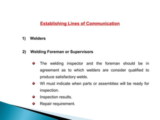 Establishing Lines of Communication
1) Welders
The welding inspector and the foreman should be in
agreement as to which welders are consider qualified to
produce satisfactory welds.
WI must indicate when parts or assemblies will be ready for
inspection.
Inspection results.
Repair requirement.
2) Welding Foreman or Supervisors
 