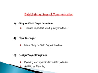 Establishing Lines of Communication
3) Shop or Field Superintendent
Idem Shop or Field Superintendent.
4) Plant Manager
Discuss important weld quality matters.
Drawing and specifications interpretation.
Additional Planning.
5) Design/Project Engineer
 