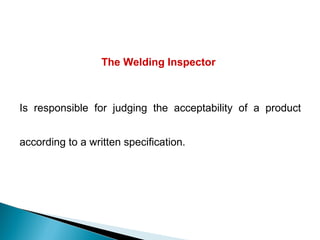 The Welding Inspector
Is responsible for judging the acceptability of a product
according to a written specification.
 