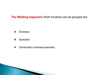 The Welding Inspectors Work functions can be grouped are:
Overseer.
Specialist
Combination overseer-specialist.
 
