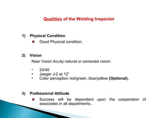 Qualities of the Welding Inspector
1) Physical Condition
Good Physical condition.
2) Vision
Near Vision Acuity natural or corrected vision:
• 20/40
• Jaeger J-2 at 12”
• Color perception red/green, blue/yellow (Optional).
3) Professional Attitude
Success will be dependent upon the cooperation of
associates in all departments..
 