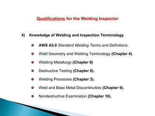 Qualifications for the Welding Inspector
4) Knowledge of Welding and Inspection Terminology
AWS A3.0 Standard Welding Terms and Definitions.
Weld Geometry and Welding Terminology (Chapter 4).
Welding Metallurgy (Chapter 8)
Destructive Testing (Chapter 6).
Welding Processes (Chapter 3).
Weld and Base Metal Discontinuities (Chapter 9).
Nondestructive Examination (Chapter 10).
 