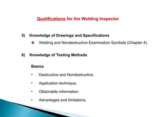 Qualifications for the Welding Inspector
5) Knowledge of Drawings and Specifications
Welding and Nondestructive Examination Symbols (Chapter 4).
6) Knowledge of Testing Methods
Basics.
• Destructive and Nondestructive.
• Application technique.
• Obtainable information.
• Advantages and limitations.
 