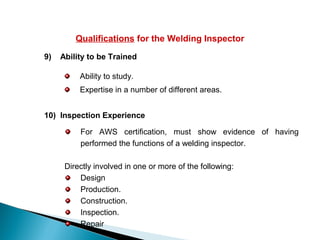 Qualifications for the Welding Inspector
9) Ability to be Trained
Ability to study.
Expertise in a number of different areas.
10) Inspection Experience
For AWS certification, must show evidence of having
performed the functions of a welding inspector.
Directly involved in one or more of the following:
Design
Production.
Construction.
Inspection.
Repair
 
