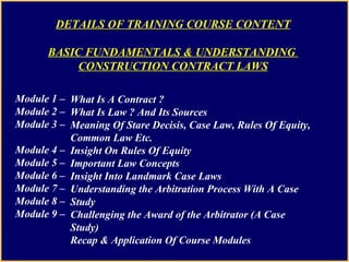 Module 1 –  Module 2 –  Module 3 –  Module 4 –  Module 5 –  Module 6 –  Module 7 –  Module 8 –  Module 9 –  What Is A Contract ? What Is Law ? And Its Sources Meaning Of Stare Decisis, Case Law, Rules Of Equity, Common Law Etc. Insight On Rules Of Equity Important Law Concepts Insight Into Landmark Case Laws Understanding the Arbitration Process With A Case Study Challenging the Award of the Arbitrator (A Case Study) Recap & Application Of Course Modules DETAILS OF TRAINING COURSE CONTENT BASIC FUNDAMENTALS & UNDERSTANDING  CONSTRUCTION CONTRACT LAWS 