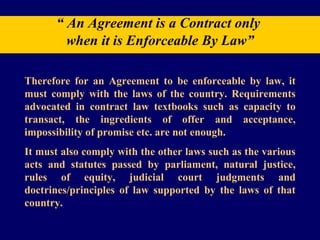 “  An Agreement is a Contract only  when it is Enforceable By Law” Therefore for an Agreement to be enforceable by law, it must comply with the laws of the country. Requirements advocated in contract law textbooks such as capacity to transact, the ingredients of offer and acceptance, impossibility of promise etc. are not enough.  It must also comply with the other laws such as the various acts and statutes passed by parliament, natural justice, rules of equity, judicial court judgments and doctrines/principles of law supported by the laws of that country. 