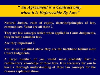 “  An Agreement is a Contract only  when it is Enforceable By Law” Natural Justice, rules of equity, doctrine/principles of law, common law. What are all these ?.  They are law concepts which when applied in Court Judgments, they become common law.  Are they important ?.  Yes, as we explained above they are the backbone behind most Court Judgments.  A large number of you would most probably have a rudimentary knowledge of these laws. It is necessary for you to have a thorough understanding of these law concepts for the reasons explained above. 