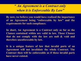 “  An Agreement is a Contract only  when it is Enforceable By Law” By now, we believe you would have realized the importance of an Agreement being “enforceable by law” and the requirements for such compliance. In short, An Agreement is a Contract only as far as the Clauses contained within are valid in law. Those Clauses that do not comply with the law are null & void and therefore unenforceable by law.  It is a unique feature of law that invalid parts of an Agreement will not invalidate the whole Contract. The Contract then will be enforceable as if those invalid parts have never existed. 