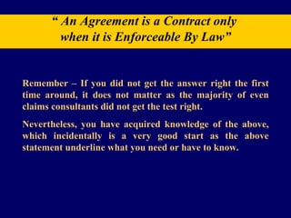 “  An Agreement is a Contract only  when it is Enforceable By Law” Remember – If you did not get the answer right the first time around, it does not matter as the majority of even claims consultants did not get the test right. Nevertheless, you have acquired knowledge of the above, which incidentally is a very good start as the above statement underline what you need or have to know. 