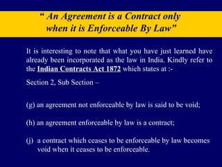 “  An Agreement is a Contract only  when it is Enforceable By Law” It is interesting to note that what you have just learned have already been incorporated as the law in India. Kindly refer to the  Indian Contracts Act 1872  which states at :- Section 2, Sub Section – (g) an agreement not enforceable by law is said to be void; (h) an agreement enforceable by law is a contract; (j)  a contract which ceases to be enforceable by law becomes  void when it ceases to be enforceable. 