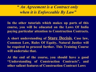 “  An Agreement is a Contract only  when it is Enforceable By Law” In the other tutorials which makes up parts of this course, you will be educated on the Laws Of India paying particular attention to Construction Contracts.  A short understanding of  Stare Decisis , Case law, Common Law, Rules Of Equity, Natural Justice will be required to proceed further. This Training Course will undertake that.  At the end of the course, you should have a good “Understanding of Construction Contracts”, and other salient features of Construction Contract Laws  